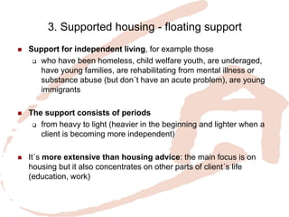 3. Supported housing - floating support 
Support for independent living, for example those 
who have been homeless, child welfare youth, are underaged, have young families, are rehabilitating from mental illness or substance abuse (but don´t have an acute problem), are young immigrants 
The support consists of periods 
from heavy to light (heavier in the beginning and lighter when a client is becoming more independent) 
It´s more extensive than housing advice: the main focus is on housing but it also concentrates on other parts of client´s life (education, work) 
 