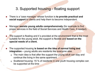 3. Supported housing - floating support 
There is a 'case manager‘ whose function is to provide practical and social support to clients and help them to become independent. 
Manager assists young adults comprehensively (for example to find proper services in the field of Social Services and Health Care, if needed). 
The support is floating and it´s provided at the environment that is the most suitable for the young adult, the support is flexible and based on the special needs of a client. 
The supported housing is based on the idea of normal living and integration – young adults are residents like everyone else. 
The main idea is that after the support the young adult can stay and continue the living in the same apartment 
Scattered housing: 15 % of residents in one youth housing complex can be supported at the time 
 