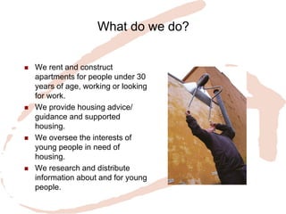 What do we do? 
We rent and construct apartments for people under 30 years of age, working or looking for work. 
We provide housing advice/ guidance and supported housing. 
We oversee the interests of young people in need of housing. 
We research and distribute information about and for young people.  