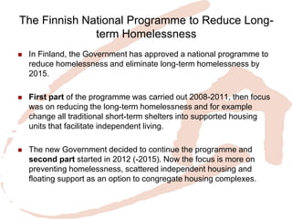 The Finnish National Programme to Reduce Long- term Homelessness 
In Finland, the Government has approved a national programme to reduce homelessness and eliminate long-term homelessness by 2015. 
First part of the programme was carried out 2008-2011, then focus was on reducing the long-term homelessness and for example change all traditional short-term shelters into supported housing units that facilitate independent living. 
The new Government decided to continue the programme and second part started in 2012 (-2015). Now the focus is more on preventing homelessness, scattered independent housing and floating support as an option to congregate housing complexes. 
 