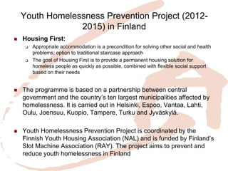Youth Homelessness Prevention Project (2012- 2015) in Finland 
Housing First: 
Appropriate accommodation is a precondition for solving other social and health problems; option to traditional staircase approach 
The goal of Housing First is to provide a permanent housing solution for homeless people as quickly as possible, combined with flexible social support based on their needs 
The programme is based on a partnership between central government and the country’s ten largest municipalities affected by homelessness. It is carried out in Helsinki, Espoo, Vantaa, Lahti, Oulu, Joensuu, Kuopio, Tampere, Turku and Jyväskylä. 
Youth Homelessness Prevention Project is coordinated by the Finnish Youth Housing Association (NAL) and is funded by Finland’s Slot Machine Association (RAY). The project aims to prevent and reduce youth homelessness in Finland  