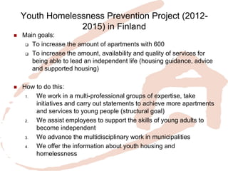 Youth Homelessness Prevention Project (2012- 2015) in Finland 
Main goals: 
To increase the amount of apartments with 600 
To increase the amount, availability and quality of services for being able to lead an independent life (housing guidance, advice and supported housing) 
How to do this: 
1.We work in a multi-professional groups of expertise, take initiatives and carry out statements to achieve more apartments and services to young people (structural goal) 
2.We assist employees to support the skills of young adults to become independent 
3.We advance the multidisciplinary work in municipalities 
4.We offer the information about youth housing and homelessness 
 