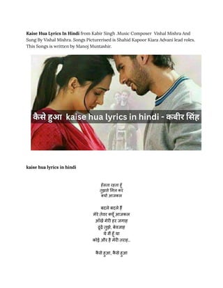 Kaise Hua Lyrics In Hindi from Kabir Singh .Music Composer Vishal Mishra And
Sung By Vishal Mishra. Songs Picturerised is Shahid Kapoor Kiara Advani lead roles.
This Songs is written by Manoj Muntashir.
kaise hua lyrics in hindi
हँसता रहता हूँ
तुझसे मिल कर
क्यों आजकल
बदले बदले हैं
मेरे तेवर क्यूँ आजकल
आँखें मेरी हर जगाह
ढूंढ़ें तुझे, बेवजाह
ये मैं हूँ या
कोई और है मेरी तराह..
क
ै से हुआ, क
ै से हुआ
 