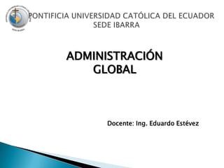    PONTIFICIA UNIVERSIDAD CATÓLICA DEL ECUADOR SEDE IBARRA ADMINISTRACIÓN GLOBAL Docente: Ing. Eduardo Estévez 