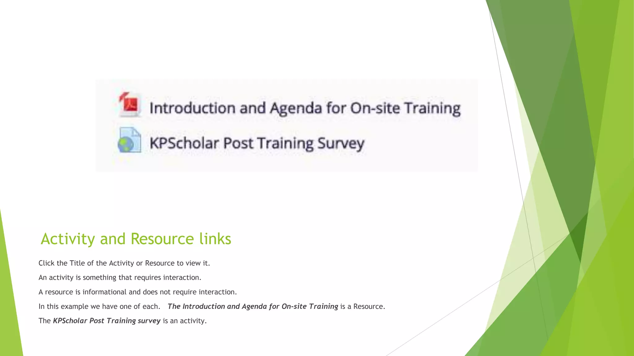 Activity and Resource links
Click the Title of the Activity or Resource to view it.
An activity is something that requires interaction.
A resource is informational and does not require interaction.
In this example we have one of each. The Introduction and Agenda for On-site Training is a Resource.
The KPScholar Post Training survey is an activity.
 