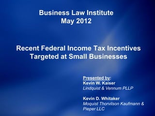 Business Law Institute
            May 2012


Recent Federal Income Tax Incentives
   Targeted at Small Businesses

                   Presented by:
                   Kevin W. Kaiser
                   Lindquist & Vennum PLLP

                   Kevin D. Whitaker
                   Moquist Thorvilson Kaufmann &
                   Pieper LLC
 