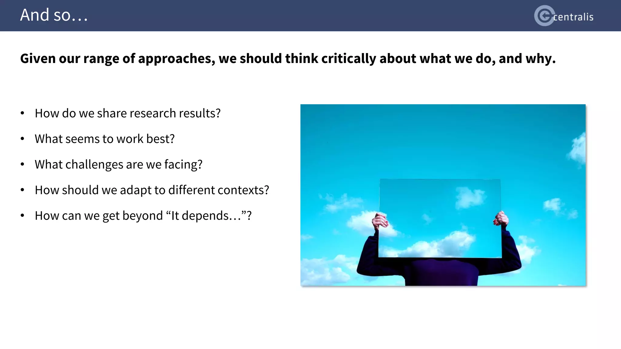 And so…
Given our range of approaches, we should think critically about what we do, and why.
• How do we share research results?
• What seems to work best?
• What challenges are we facing?
• How should we adapt to different contexts?
• How can we get beyond “It depends…”?
 