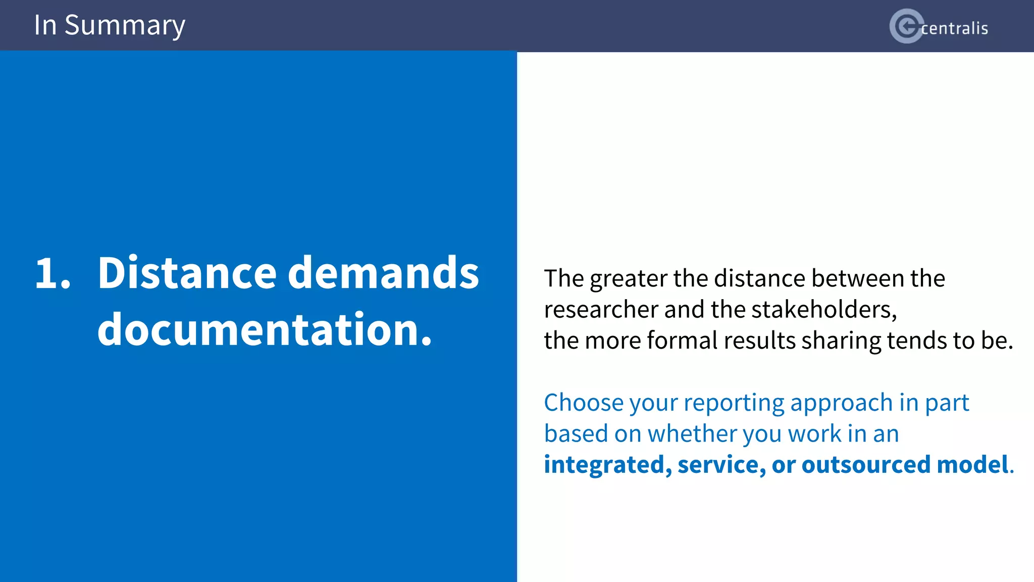 The greater the distance between the
researcher and the stakeholders,
the more formal results sharing tends to be.
Choose your reporting approach in part
based on whether you work in an
integrated, service, or outsourced model.
In Summary
1. Distance demands
documentation.
 