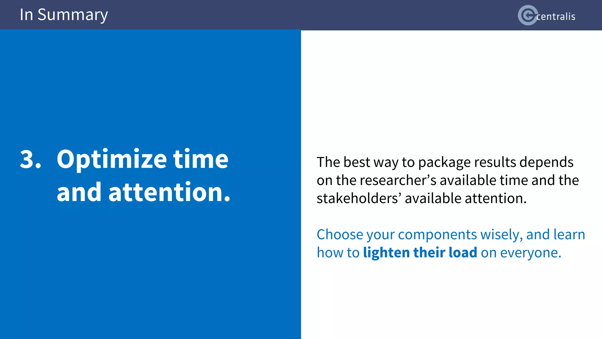 The best way to package results depends
on the researcher’s available time and the
stakeholders’ available attention.
Choose your components wisely, and learn
how to lighten their load on everyone.
In Summary
3. Optimize time
and attention.
 