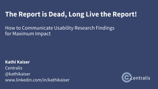 The Report is Dead, Long Live the Report!
How to Communicate Usability Research Findings
for Maximum Impact
Kathi Kaiser
Centralis
@kathikaiser
www.linkedin.com/in/kathikaiser
 