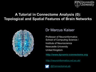 http://www.dynamic-connectome.org
http://neuroinformatics.ncl.ac.uk/
@ConnectomeLab
Dr Marcus Kaiser
A Tutorial in Connectome Analysis (0):
Topological and Spatial Features of Brain Networks
Professor of Neuroinformatics
School of Computing Science /
Institute of Neuroscience
Newcastle University
United Kingdom
 