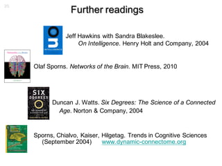 26
Further readings
Jeff Hawkins with Sandra Blakeslee.
On Intelligence. Henry Holt and Company, 2004
Olaf Sporns. Networks of the Brain. MIT Press, 2010
Duncan J. Watts. Six Degrees: The Science of a Connected
Age. Norton & Company, 2004
Sporns, Chialvo, Kaiser, Hilgetag. Trends in Cognitive Sciences
(September 2004) www.dynamic-connectome.org
 