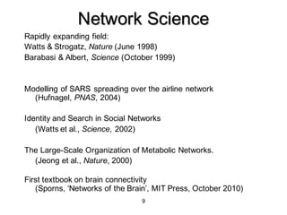 9
Network Science
Rapidly expanding field:
Watts & Strogatz, Nature (June 1998)
Barabasi & Albert, Science (October 1999)
Modelling of SARS spreading over the airline network
(Hufnagel, PNAS, 2004)
Identity and Search in Social Networks
(Watts et al., Science, 2002)
The Large-Scale Organization of Metabolic Networks.
(Jeong et al., Nature, 2000)
First textbook on brain connectivity
(Sporns, ‘Networks of the Brain’, MIT Press, October 2010)
 