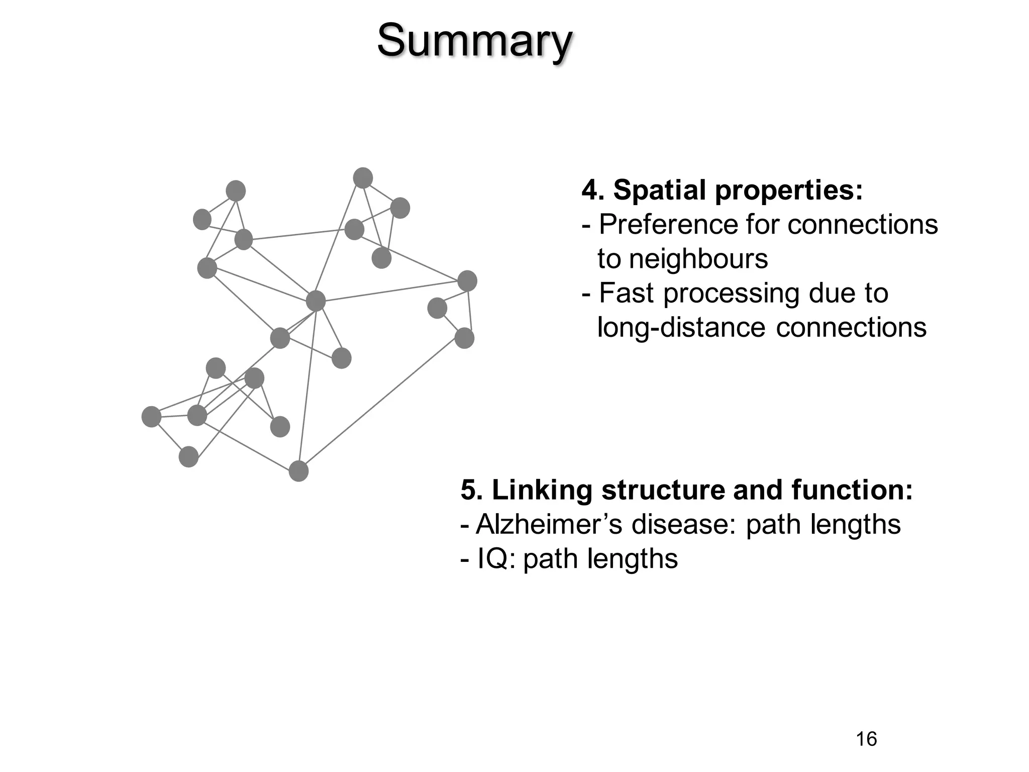 16
Summary
5. Linking structure and function:
- Alzheimer’s disease: path lengths
- IQ: path lengths
4. Spatial properties:
- Preference for connections
to neighbours
- Fast processing due to
long-distance connections
 
