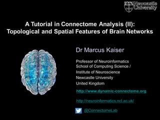 http://www.dynamic-connectome.org
http://neuroinformatics.ncl.ac.uk/
@ConnectomeLab
Dr Marcus Kaiser
A Tutorial in Connectome Analysis (II):
Topological and Spatial Features of Brain Networks
Professor of Neuroinformatics
School of Computing Science /
Institute of Neuroscience
Newcastle University
United Kingdom
 