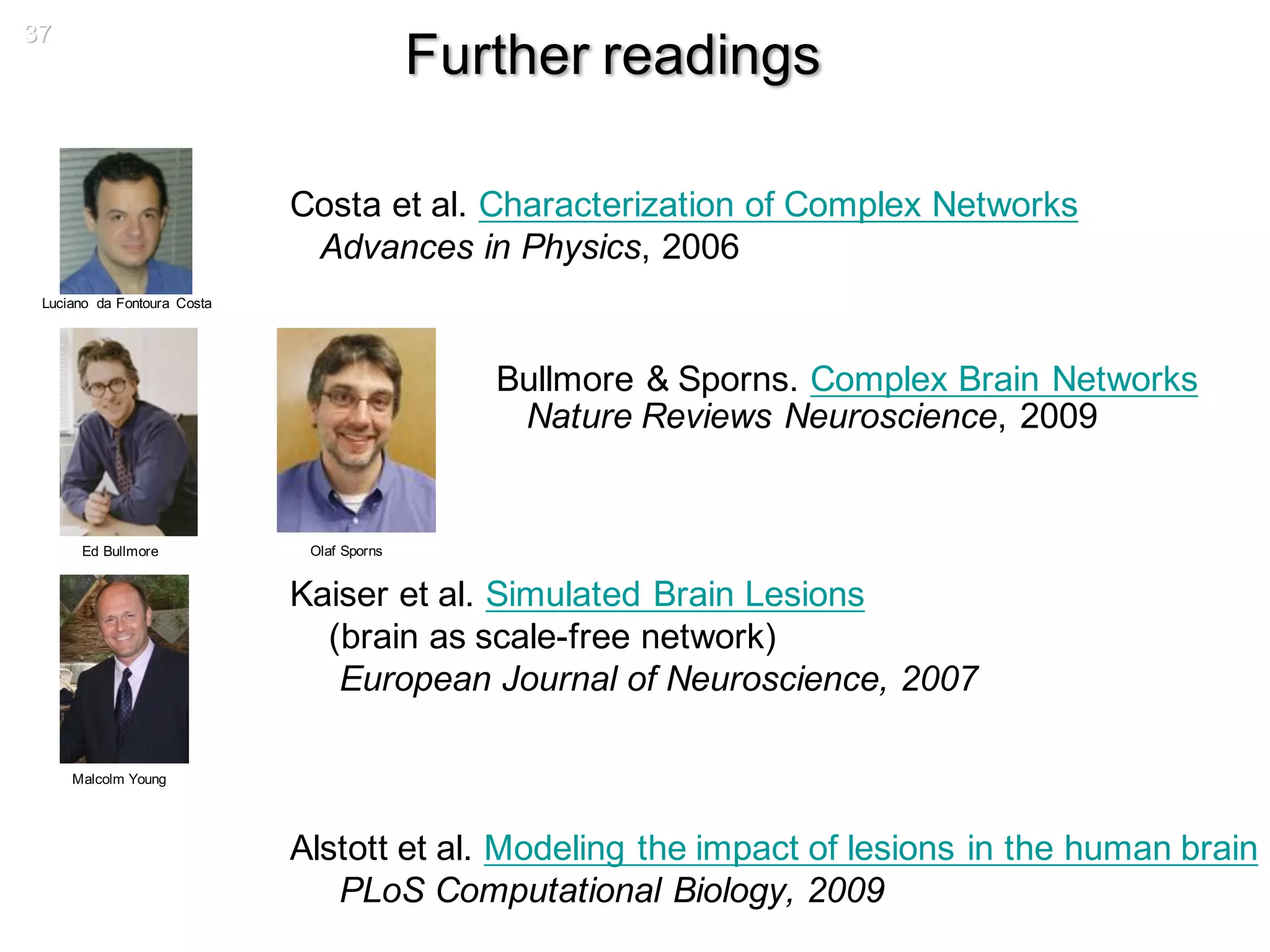 37
Further readings
Costa et al. Characterization of Complex Networks
Advances in Physics, 2006
Bullmore & Sporns. Complex Brain Networks
Nature Reviews Neuroscience, 2009
Kaiser et al. Simulated Brain Lesions
(brain as scale-free network)
European Journal of Neuroscience, 2007
Alstott et al. Modeling the impact of lesions in the human brain
PLoS Computational Biology, 2009
Malcolm Young
Ed Bullmore Olaf Sporns
Luciano da Fontoura Costa
 