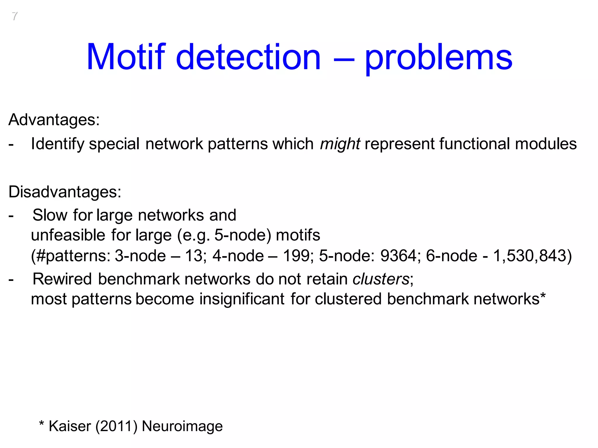 7
Motif detection – problems
Advantages:
- Identify special network patterns which might represent functional modules
Disadvantages:
- Slow for large networks and
unfeasible for large (e.g. 5-node) motifs
(#patterns: 3-node – 13; 4-node – 199; 5-node: 9364; 6-node - 1,530,843)
- Rewired benchmark networks do not retain clusters;
most patterns become insignificant for clustered benchmark networks*
* Kaiser (2011) Neuroimage
 