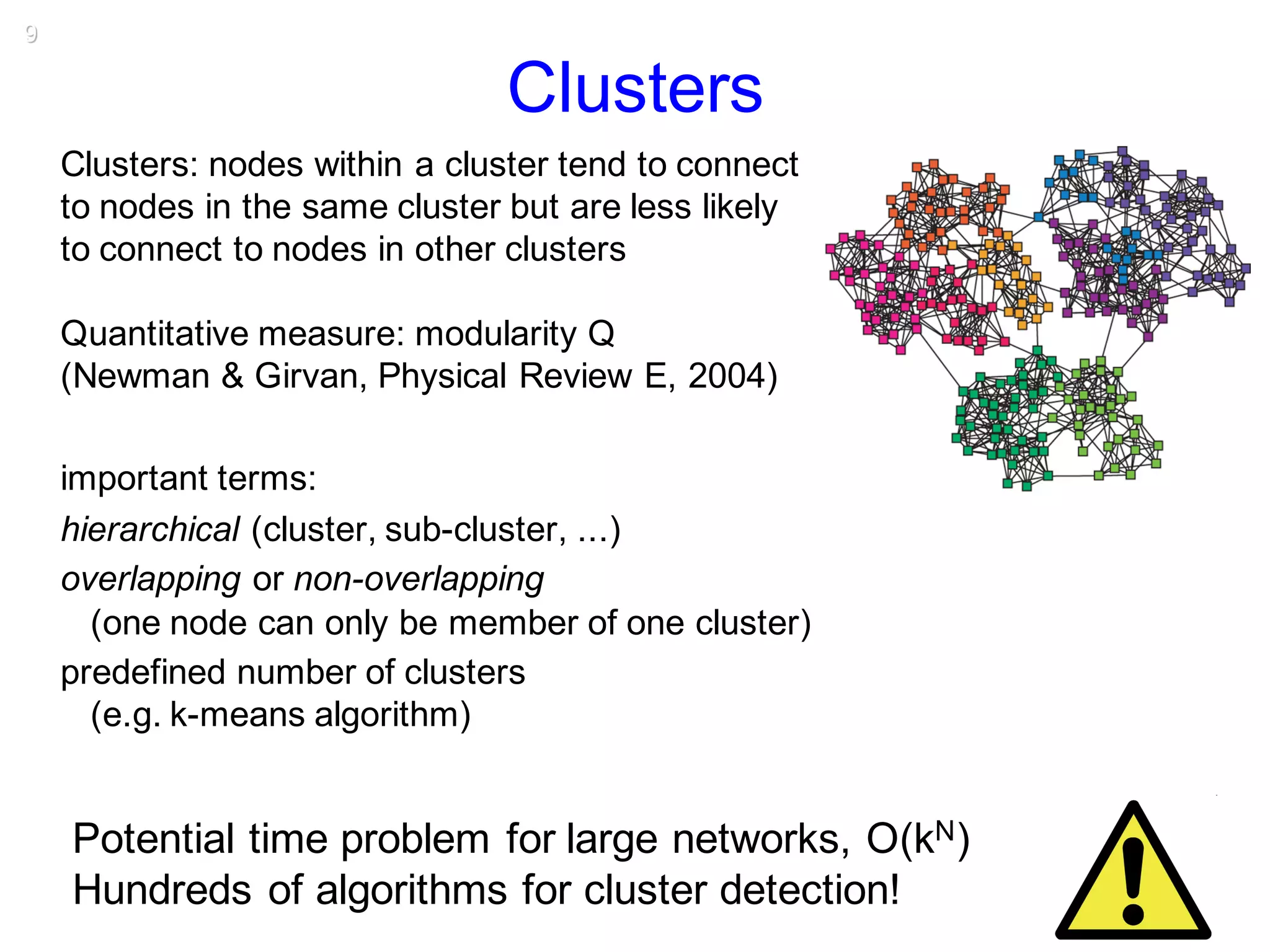 9
Clusters
Clusters: nodes within a cluster tend to connect
to nodes in the same cluster but are less likely
to connect to nodes in other clusters
Quantitative measure: modularity Q
(Newman & Girvan, Physical Review E, 2004)
important terms:
hierarchical (cluster, sub-cluster, ...)
overlapping or non-overlapping
(one node can only be member of one cluster)
predefined number of clusters
(e.g. k-means algorithm)
Potential time problem for large networks, O(kN)
Hundreds of algorithms for cluster detection!
 
