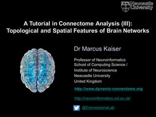 http://www.dynamic-connectome.org
http://neuroinformatics.ncl.ac.uk/
@ConnectomeLab
Dr Marcus Kaiser
A Tutorial in Connectome Analysis (III):
Topological and Spatial Features of Brain Networks
Professor of Neuroinformatics
School of Computing Science /
Institute of Neuroscience
Newcastle University
United Kingdom
 