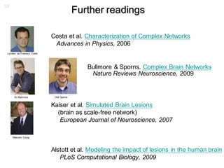 37
Further readings
Costa et al. Characterization of Complex Networks
Advances in Physics, 2006
Bullmore & Sporns. Complex Brain Networks
Nature Reviews Neuroscience, 2009
Kaiser et al. Simulated Brain Lesions
(brain as scale-free network)
European Journal of Neuroscience, 2007
Alstott et al. Modeling the impact of lesions in the human brain
PLoS Computational Biology, 2009
Malcolm Young
Ed Bullmore Olaf Sporns
Luciano da Fontoura Costa
 