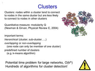 9
Clusters
Clusters: nodes within a cluster tend to connect
to nodes in the same cluster but are less likely
to connect to nodes in other clusters
Quantitative measure: modularity Q
(Newman & Girvan, Physical Review E, 2004)
important terms:
hierarchical (cluster, sub-cluster, ...)
overlapping or non-overlapping
(one node can only be member of one cluster)
predefined number of clusters
(e.g. k-means algorithm)
Potential time problem for large networks, O(kN)
Hundreds of algorithms for cluster detection!
 