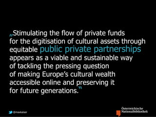 „Stimulating the flow of private funds
for the digitisation of cultural assets through
equitable public private partnerships
appears as a viable and sustainable way
of tackling the pressing question
of making Europe’s cultural wealth
accessible online and preserving it
for future generations.“

 @maxkaiser
 