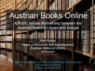 @maxkaiser
Austrian Books Online
Max Kaiser
Head of Research and Development
Austrian National Library
@maxkaiser
max.kaiser@onb.ac.at
Archival Cooperation and Community Building in the Digital Age
International Conference
Prague, 27–29 April 2014
A Public Private Partnership between the
Austrian National Library and Google
 