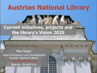 @maxkaiser
Austrian National Library
Current initiatives, projects and
the library’s Vision 2025
Max Kaiser
Head of Research and Development
Austrian National Library
max.kaiser@onb.ac.at
Belgrade, 25 April 2014
 