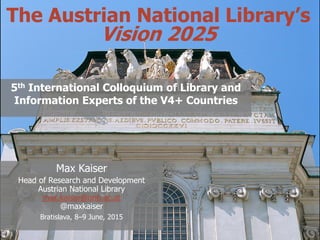 @maxkaiser
The Austrian National Library’s
Vision 2025
5th International Colloquium of Library and
Information Experts of the V4+ Countries
Max Kaiser
Head of Research and Development
Austrian National Library
max.kaiser@onb.ac.at
@maxkaiser
Bratislava, 8–9 June, 2015
 