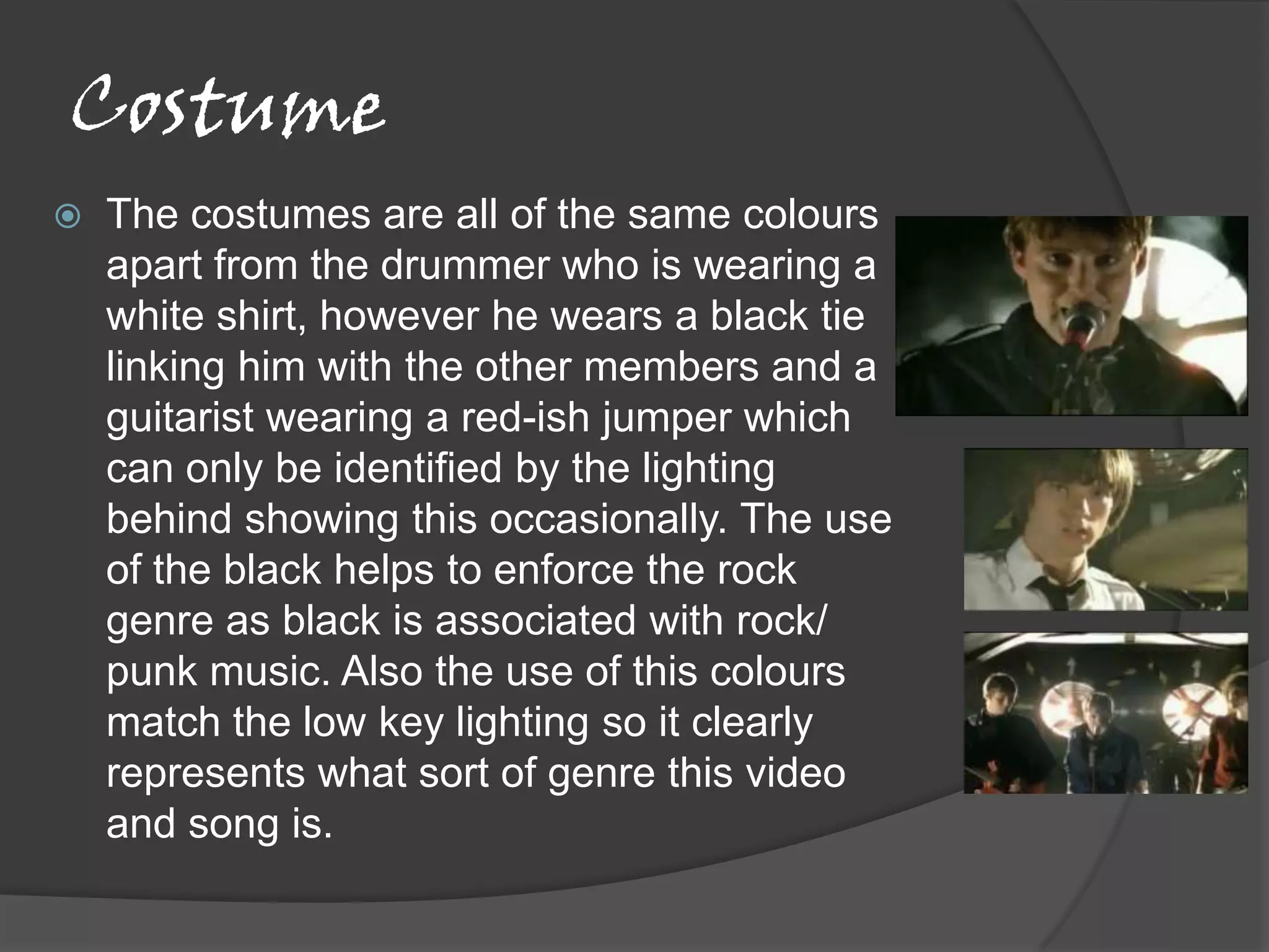 Costume
   The costumes are all of the same colours
    apart from the drummer who is wearing a
    white shirt, however he wears a black tie
    linking him with the other members and a
    guitarist wearing a red-ish jumper which
    can only be identified by the lighting
    behind showing this occasionally. The use
    of the black helps to enforce the rock
    genre as black is associated with rock/
    punk music. Also the use of this colours
    match the low key lighting so it clearly
    represents what sort of genre this video
    and song is.
 