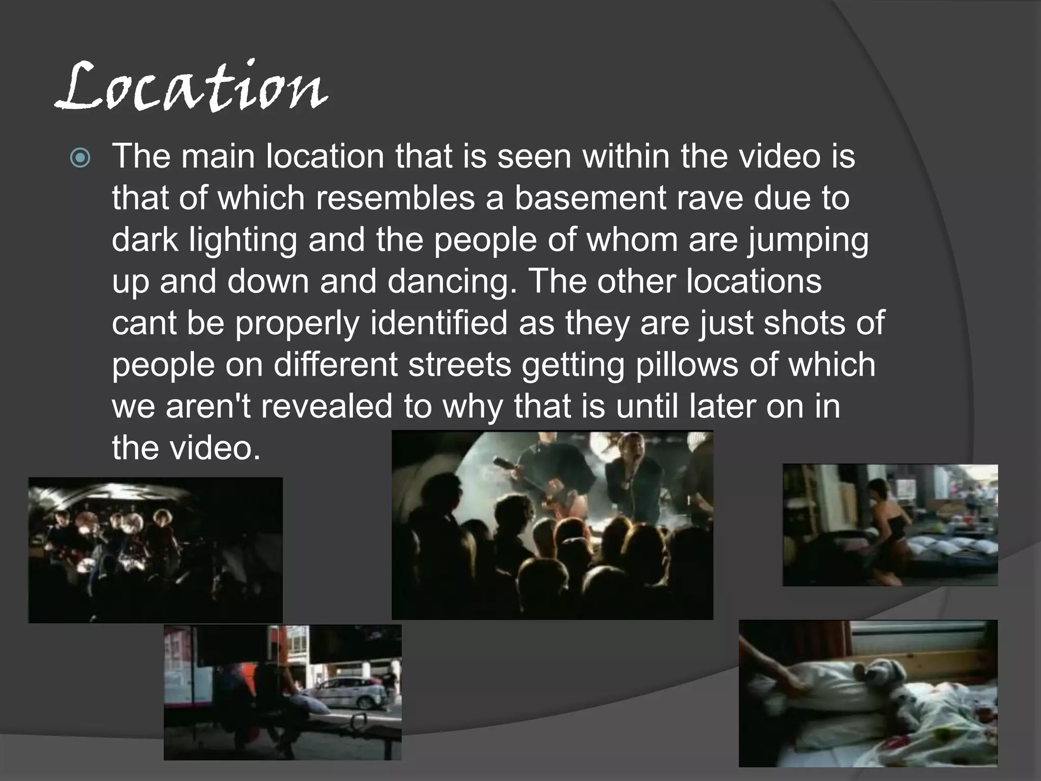 Location
   The main location that is seen within the video is
    that of which resembles a basement rave due to
    dark lighting and the people of whom are jumping
    up and down and dancing. The other locations
    cant be properly identified as they are just shots of
    people on different streets getting pillows of which
    we aren't revealed to why that is until later on in
    the video.
 