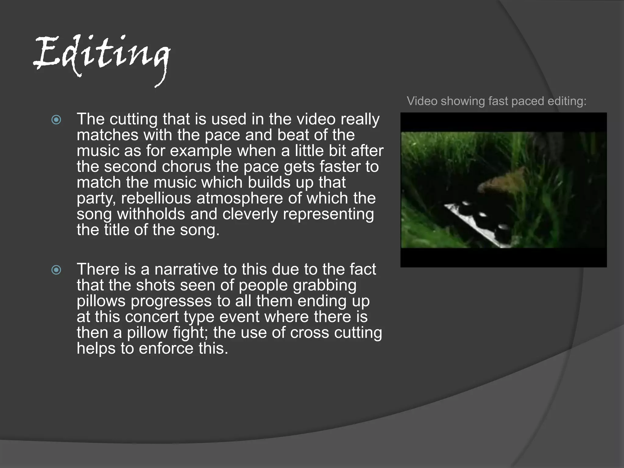 Editing
                                                    Video showing fast paced editing:
   The cutting that is used in the video really
    matches with the pace and beat of the
    music as for example when a little bit after
    the second chorus the pace gets faster to
    match the music which builds up that
    party, rebellious atmosphere of which the
    song withholds and cleverly representing
    the title of the song.

   There is a narrative to this due to the fact
    that the shots seen of people grabbing
    pillows progresses to all them ending up
    at this concert type event where there is
    then a pillow fight; the use of cross cutting
    helps to enforce this.
 