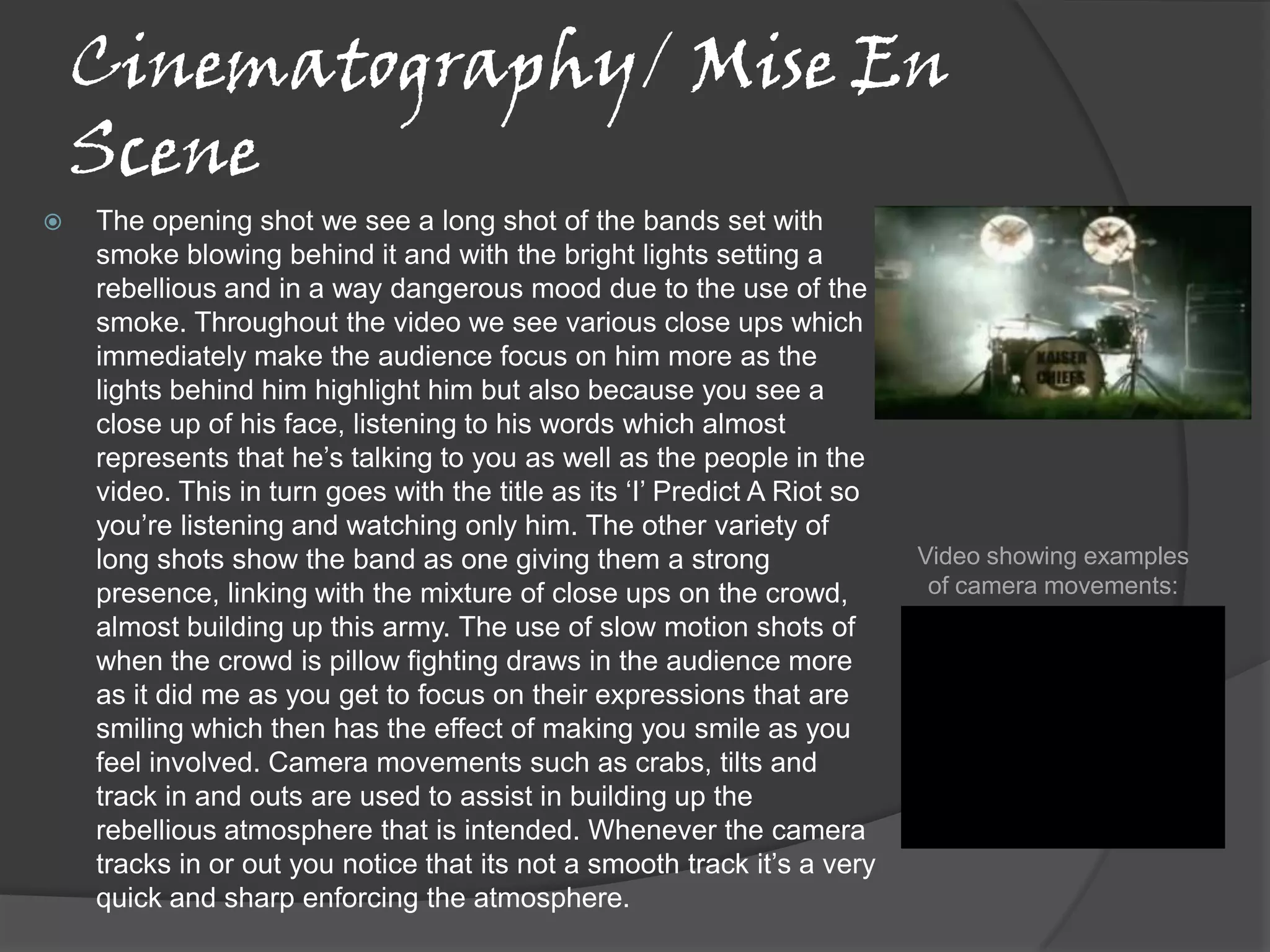 Cinematography/ Mise En
    Scene
   The opening shot we see a long shot of the bands set with
    smoke blowing behind it and with the bright lights setting a
    rebellious and in a way dangerous mood due to the use of the
    smoke. Throughout the video we see various close ups which
    immediately make the audience focus on him more as the
    lights behind him highlight him but also because you see a
    close up of his face, listening to his words which almost
    represents that he’s talking to you as well as the people in the
    video. This in turn goes with the title as its ‘I’ Predict A Riot so
    you’re listening and watching only him. The other variety of
    long shots show the band as one giving them a strong                   Video showing examples
    presence, linking with the mixture of close ups on the crowd,           of camera movements:
    almost building up this army. The use of slow motion shots of
    when the crowd is pillow fighting draws in the audience more
    as it did me as you get to focus on their expressions that are
    smiling which then has the effect of making you smile as you
    feel involved. Camera movements such as crabs, tilts and
    track in and outs are used to assist in building up the
    rebellious atmosphere that is intended. Whenever the camera
    tracks in or out you notice that its not a smooth track it’s a very
    quick and sharp enforcing the atmosphere.
 