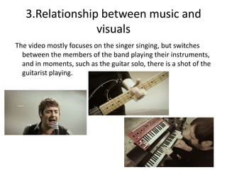 3.Relationship between music and
                 visuals
The video mostly focuses on the singer singing, but switches
  between the members of the band playing their instruments,
  and in moments, such as the guitar solo, there is a shot of the
  guitarist playing.
 