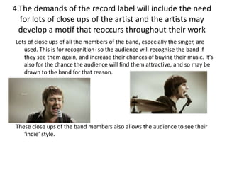 4.The demands of the record label will include the need
  for lots of close ups of the artist and the artists may
  develop a motif that reoccurs throughout their work
Lots of close ups of all the members of the band, especially the singer, are
   used. This is for recognition- so the audience will recognise the band if
   they see them again, and increase their chances of buying their music. It’s
   also for the chance the audience will find them attractive, and so may be
   drawn to the band for that reason.




These close ups of the band members also allows the audience to see their
   ‘indie’ style.
 