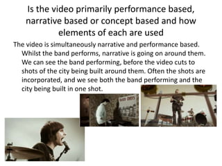 Is the video primarily performance based,
    narrative based or concept based and how
             elements of each are used
The video is simultaneously narrative and performance based.
  Whilst the band performs, narrative is going on around them.
  We can see the band performing, before the video cuts to
  shots of the city being built around them. Often the shots are
  incorporated, and we see both the band performing and the
  city being built in one shot.
 
