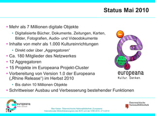 Status Mai 2010 Mehr als 7 Millionen digitale Objekte Digitalisierte Bücher, Dokumente, Zeitungen, Karten,  Bilder, Fotografien, Audio- und Videodokumente Inhalte von mehr als 1.000 Kultureinrichtungen Direkt oder über „Aggregatoren“ Ca. 180 Mitglieder des Netzwerkes 12 Aggregatoren 15 Projekte im Europeana Projekt-Cluster Vorbereitung von Version 1.0 der Europeana  („Rhine Release“) im Herbst 2010 Bis dahin 10 Millionen Objekte Schrittweiser Ausbau und Verbesserung bestehender Funktionen 