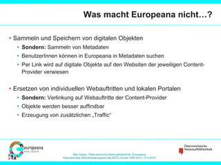 Was macht Europeana nicht…? Sammeln und Speichern von digitalen Objekten Sondern:  Sammeln von Metadaten BenutzerInnen können in Europeana in Metadaten suchen Per Link wird auf digitale Objekte auf den Websiten der jeweiligen Content-Provider verwiesen  Ersetzen von individuellen Webauftritten und lokalen Portalen Sondern:  Verlinkung auf Webauftritte der Content-Provider Objekte werden besser auffindbar Erzeugung von zusätzlichen „Traffic“ 