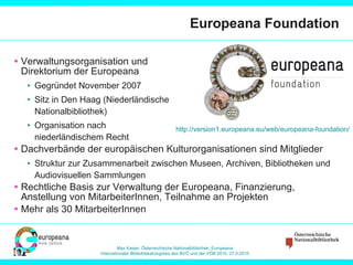 Europeana Foundation Verwaltungsorganisation und  Direktorium der Europeana Gegründet November 2007 Sitz in Den Haag (Niederländische Nationalbibliothek) Organisation nach niederländischem Recht Dachverbände der europäischen Kulturorganisationen sind Mitglieder Struktur zur Zusammenarbeit zwischen Museen, Archiven, Bibliotheken und Audiovisuellen Sammlungen Rechtliche Basis zur Verwaltung der Europeana, Finanzierung, Anstellung von MitarbeiterInnen, Teilnahme an Projekten Mehr als 30 MitarbeiterInnen http://version1.europeana.eu/web/europeana-foundation/   