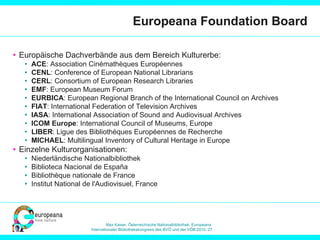 Europeana Foundation Board Europäische Dachverbände aus dem Bereich Kulturerbe: ACE : Association Cinémathèques Européennes CENL : Conference of European National Librarians CERL : Consortium of European Research Libraries   EMF : European Museum Forum EURBICA : European Regional Branch of the International Council on Archives FIAT : International Federation of Television Archives IASA : International Association of Sound and Audiovisual Archives  ICOM Europe : International Council of Museums, Europe LIBER : Ligue des Bibliothèques Européennes de Recherche   MICHAEL : Multilingual Inventory of Cultural Heritage in Europe Einzelne Kulturorganisationen: Niederländische Nationalbibliothek Biblioteca Nacional de España  Bibliothèque nationale de France  Institut National de l'Audiovisuel, France  