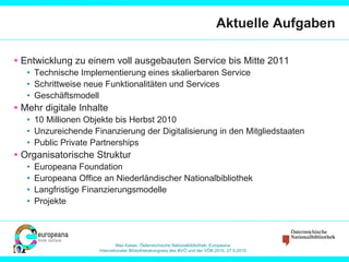 Aktuelle Aufgaben Entwicklung zu einem voll ausgebauten Service bis Mitte 2011 Technische Implementierung eines skalierbaren Service Schrittweise neue Funktionalitäten und Services Geschäftsmodell Mehr digitale Inhalte 10 Millionen Objekte bis Herbst 2010 Unzureichende Finanzierung der Digitalisierung in den Mitgliedstaaten Public Private Partnerships Organisatorische Struktur Europeana Foundation Europeana Office an Niederländischer Nationalbibliothek Langfristige Finanzierungsmodelle Projekte 