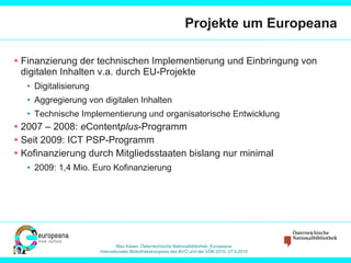 Projekte um Europeana Finanzierung der technischen Implementierung und Einbringung von digitalen Inhalten v.a. durch EU-Projekte Digitalisierung Aggregierung von digitalen Inhalten Technische Implementierung und organisatorische Entwicklung 2007 – 2008:  e Content plus -Programm Seit 2009: ICT PSP-Programm Kofinanzierung durch Mitgliedsstaaten bislang nur minimal 2009: 1,4 Mio. Euro Kofinanzierung 