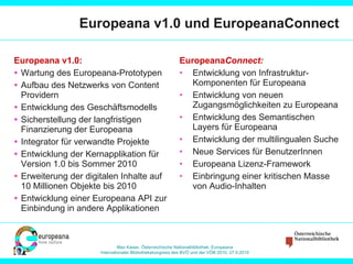 Europeana v1.0 und EuropeanaConnect Europeana v1.0: Wartung des Europeana-Prototypen  Aufbau des Netzwerks von Content Providern  Entwicklung des Geschäftsmodells Sicherstellung der langfristigen Finanzierung der Europeana Integrator für verwandte Projekte Entwicklung der Kernapplikation für Version 1.0 bis Sommer 2010 Erweiterung der digitalen Inhalte auf 10 Millionen Objekte bis 2010 Entwicklung einer Europeana API zur Einbindung in andere Applikationen Europeana Connect: Entwicklung von Infrastruktur-Komponenten für Europeana Entwicklung von neuen Zugangsmöglichkeiten zu Europeana Entwicklung des Semantischen Layers für Europeana Entwicklung der multilingualen Suche Neue Services für BenutzerInnen Europeana Lizenz-Framework Einbringung einer kritischen Masse von Audio-Inhalten 