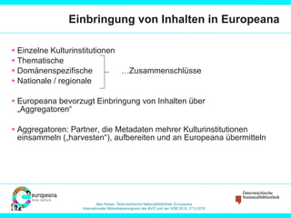 Einbringung von Inhalten in Europeana Einzelne Kulturinstitutionen Thematische Domänenspezifische   …Zusammenschlüsse Nationale / regionale Europeana bevorzugt Einbringung von Inhalten über „Aggregatoren“ Aggregatoren: Partner, die Metadaten mehrer Kulturinstitutionen einsammeln („harvesten“), aufbereiten und an Europeana übermitteln 