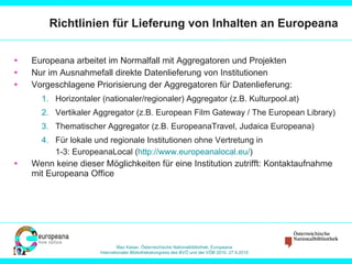 Richtlinien für Lieferung von Inhalten an Europeana Europeana arbeitet im Normalfall mit Aggregatoren und Projekten Nur im Ausnahmefall direkte Datenlieferung von Institutionen Vorgeschlagene Priorisierung der Aggregatoren für Datenlieferung: Horizontaler (nationaler/regionaler) Aggregator (z.B. Kulturpool.at) Vertikaler Aggregator (z.B. European Film Gateway / The European Library) Thematischer Aggregator (z.B. EuropeanaTravel, Judaica Europeana) Für lokale und regionale Institutionen ohne Vertretung in 1-3: EuropeanaLocal ( http://www.europeanalocal.eu/ )  Wenn keine dieser Möglichkeiten für eine Institution zutrifft: Kontaktaufnahme mit Europeana Office 