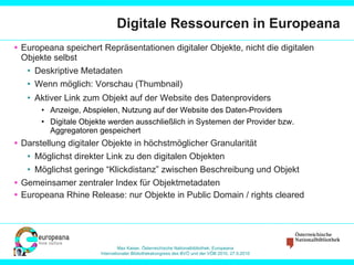 Digitale Ressourcen in Europeana Europeana speichert Repräsentationen digitaler Objekte, nicht die digitalen Objekte selbst Deskriptive Metadaten Wenn möglich: Vorschau (Thumbnail) Aktiver Link zum Objekt auf der Website des Datenproviders Anzeige, Abspielen, Nutzung auf der Website des Daten-Providers Digitale Objekte werden ausschließlich in Systemen der Provider bzw. Aggregatoren gespeichert Darstellung digitaler Objekte in höchstmöglicher Granularität Möglichst direkter Link zu den digitalen Objekten Möglichst geringe “Klickdistanz” zwischen Beschreibung und Objekt Gemeinsamer zentraler Index für Objektmetadaten Europeana Rhine Release: nur Objekte in Public Domain / rights cleared 