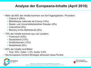 Analyse der Europeana-Inhalte (April 2010) Mehr als 60% der Inhalte kommen von fünf Aggregatoren / Providern: Culture.fr (28%) Bibliothèque nationale de France (14%) Staats- und Universitätsbibiothek Dresden (9%) CultureGrid (6%) Memory of the Netherlands (6%) 75% der Inhalte kommen aus vier Ländern: Frankreich (43%) Deutschland (13%) Großbritannien (13%) Niederlande (6%) 60% der Inhalte sind Bilder Text: 32%; Video: 1,2%; Audio: 0,8% Die Europeana Content-Strategie adressiert diese Punkte 