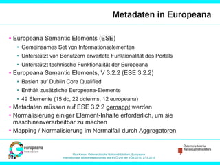 Metadaten in Europeana Europeana Semantic Elements (ESE) Gemeinsames Set von Informationselementen Unterstützt von Benutzern erwartete Funktionalität des Portals Unterstützt technische Funktionalität der Europeana Europeana Semantic Elements, V 3.2.2 (ESE 3.2.2) Basiert auf Dublin Core Qualified Enthält zusätzliche Europeana-Elemente 49 Elemente (15 dc, 22 dcterms, 12 europeana) Metadaten müssen auf ESE 3.2.2  gemappt  werden Normalisierung  einiger Element-Inhalte erforderlich, um sie maschinenverarbeitbar zu machen Mapping / Normalisierung im Normalfall durch  Aggregatoren 