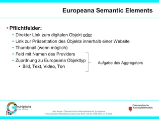 Europeana Semantic Elements Pflichtfelder: Direkter Link zum digitalen Objekt  oder Link zur Präsentation des Objekts innerhalb einer Website Thumbnail (wenn möglich) Feld mit Namen des Providers Zuordnung zu Europeana Objekttyp Bild, Text, Video, Ton Aufgabe des Aggregators 