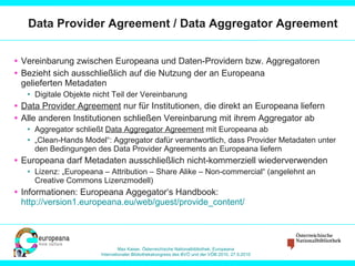 Data Provider Agreement / Data Aggregator Agreement  Vereinbarung zwischen Europeana und Daten-Providern bzw. Aggregatoren Bezieht sich ausschließlich auf die Nutzung der an Europeana  gelieferten Metadaten Digitale Objekte nicht Teil der Vereinbarung Data Provider Agreement  nur für Institutionen, die direkt an Europeana liefern Alle anderen Institutionen schließen Vereinbarung mit ihrem Aggregator ab Aggregator schließt  Data Aggregator Agreement  mit Europeana ab „ Clean-Hands Model“: Aggregator dafür verantwortlich, dass Provider Metadaten unter den Bedingungen des Data Provider Agreements an Europeana liefern Europeana darf Metadaten ausschließlich nicht-kommerziell wiederverwenden Lizenz: „Europeana – Attribution – Share Alike – Non-commercial“ (angelehnt an Creative Commons Lizenzmodell) Informationen: Europeana Aggegator‘s Handbook:  http://version1.europeana.eu/web/guest/provide_content/   